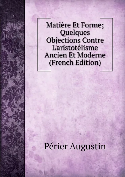 Обложка книги Matiere Et Forme; Quelques Objections Contre L.aristotelisme Ancien Et Moderne (French Edition), Périer Augustin