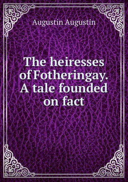 Обложка книги The heiresses of Fotheringay. A tale founded on fact, Augustin Augustin