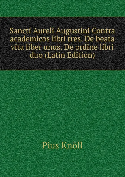 Обложка книги Sancti Aureli Augustini Contra academicos libri tres. De beata vita liber unus. De ordine libri duo (Latin Edition), Pius Knöll