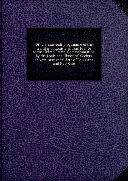 Обложка книги Official souvenir programme of the transfer of Louisiana from France to the United States. Commemoration by the Louisiana Historical Society at New . statistical data of Louisiana and New Orle, 