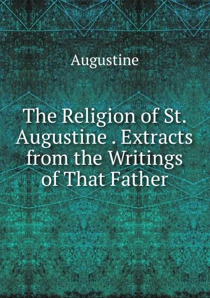 Обложка книги The Religion of St. Augustine . Extracts from the Writings of That Father, Augustine