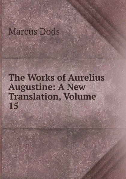 Обложка книги The Works of Aurelius Augustine: A New Translation, Volume 15, Marcus Dods