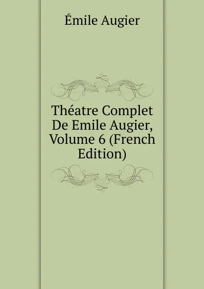 Обложка книги Theatre Complet De Emile Augier, Volume 6 (French Edition), Emile Augier