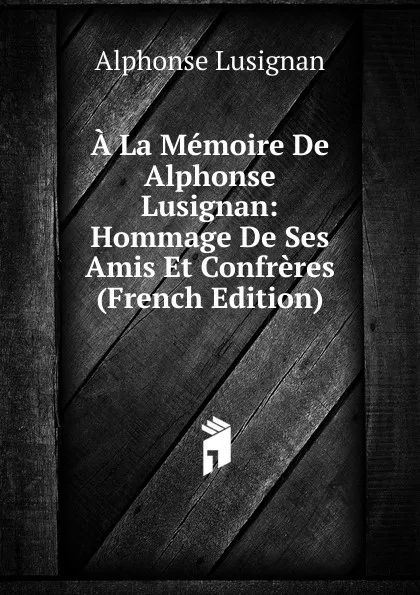 Обложка книги A La Memoire De Alphonse Lusignan: Hommage De Ses Amis Et Confreres (French Edition), Alphonse Lusignan