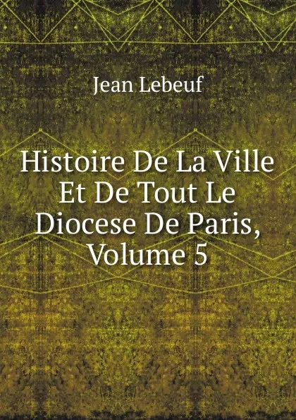 Обложка книги Histoire De La Ville Et De Tout Le Diocese De Paris, Volume 5, Jean Lebeuf