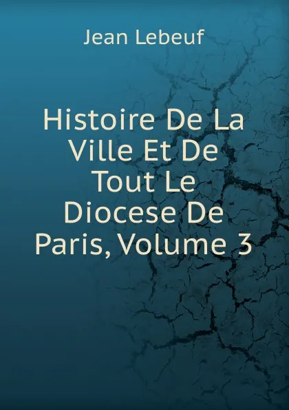 Обложка книги Histoire De La Ville Et De Tout Le Diocese De Paris, Volume 3, Jean Lebeuf