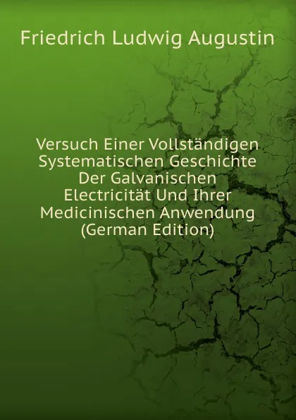 Обложка книги Versuch Einer Vollstandigen Systematischen Geschichte Der Galvanischen Electricitat Und Ihrer Medicinischen Anwendung (German Edition), Friedrich Ludwig Augustin