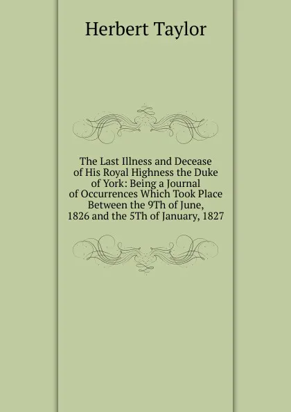 Обложка книги The Last Illness and Decease of His Royal Highness the Duke of York: Being a Journal of Occurrences Which Took Place Between the 9Th of June, 1826 and the 5Th of January, 1827, Herbert Taylor