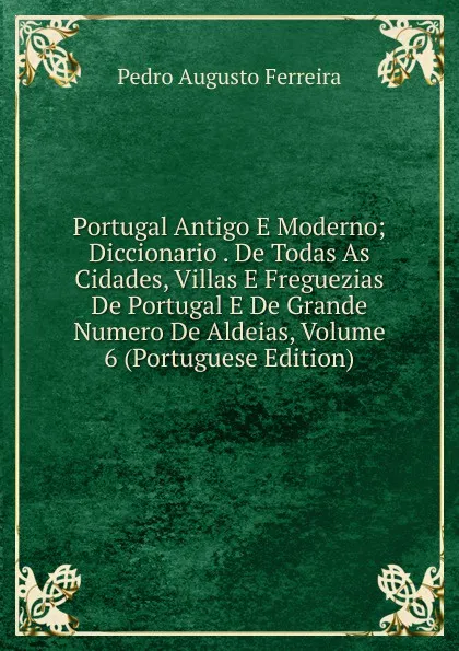 Обложка книги Portugal Antigo E Moderno; Diccionario . De Todas As Cidades, Villas E Freguezias De Portugal E De Grande Numero De Aldeias, Volume 6 (Portuguese Edition), Pedro Augusto Ferreira