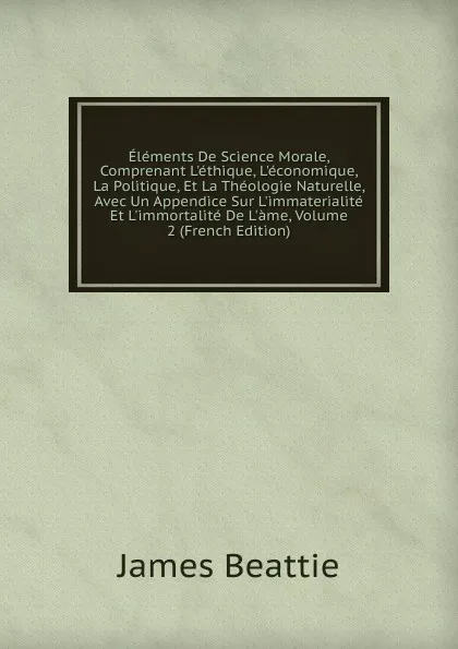 Обложка книги Elements De Science Morale, Comprenant L.ethique, L.economique, La Politique, Et La Theologie Naturelle, Avec Un Appendice Sur L.immaterialite Et L.immortalite De L.ame, Volume 2 (French Edition), James Beattie