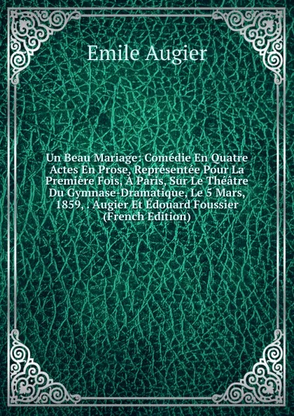 Обложка книги Un Beau Mariage: Comedie En Quatre Actes En Prose, Representee Pour La Premiere Fois, A Paris, Sur Le Theatre Du Gymnase-Dramatique, Le 5 Mars, 1859, . Augier Et Edouard Foussier (French Edition), Emile Augier