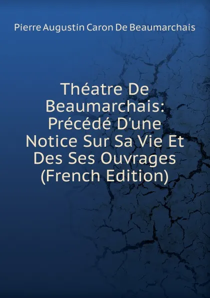 Обложка книги Theatre De Beaumarchais: Precede D.une Notice Sur Sa Vie Et Des Ses Ouvrages (French Edition), Pierre Augustin Caron de Beaumarchais