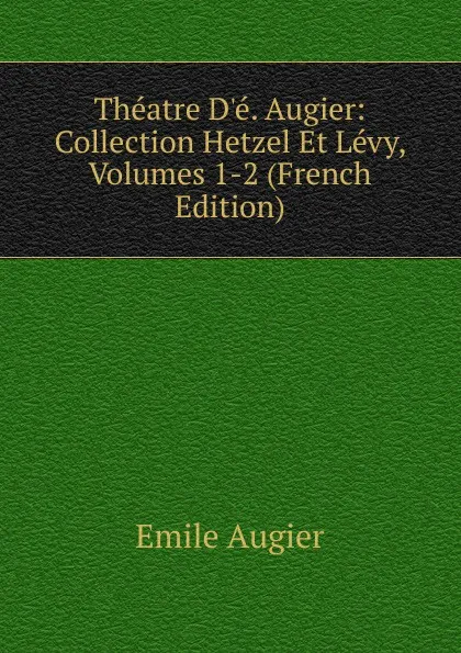 Обложка книги Theatre D.e. Augier: Collection Hetzel Et Levy, Volumes 1-2 (French Edition), Emile Augier