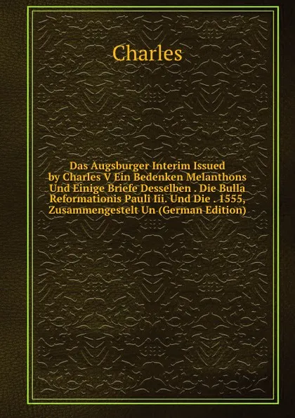 Обложка книги Das Augsburger Interim Issued by Charles V Ein Bedenken Melanthons Und Einige Briefe Desselben . Die Bulla Reformationis Pauli Iii. Und Die . 1555, Zusammengestelt Un (German Edition), Charles