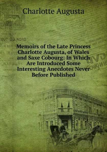 Обложка книги Memoirs of the Late Princess Charlotte Augusta, of Wales and Saxe Cobourg: In Which Are Introduced Some Interesting Anecdotes Never Before Published, Charlotte Augusta