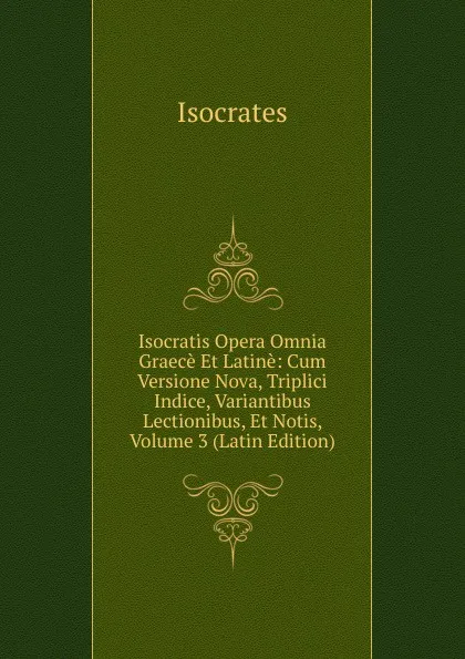 Обложка книги Isocratis Opera Omnia Graece Et Latine: Cum Versione Nova, Triplici Indice, Variantibus Lectionibus, Et Notis, Volume 3 (Latin Edition), Isocrates