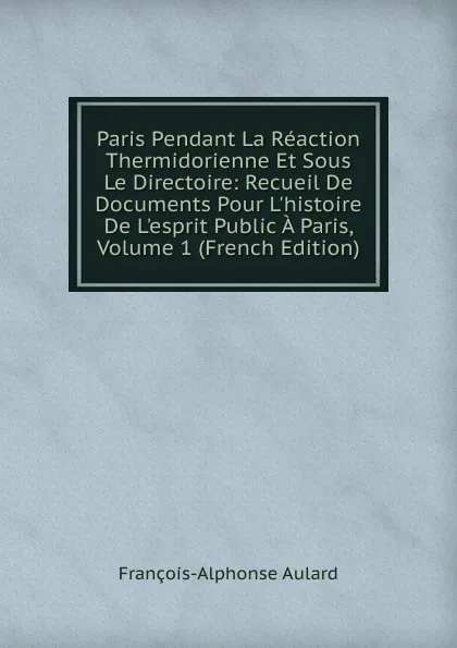 Обложка книги Paris Pendant La Reaction Thermidorienne Et Sous Le Directoire: Recueil De Documents Pour L.histoire De L.esprit Public A Paris, Volume 1 (French Edition), François-Alphonse Aulard