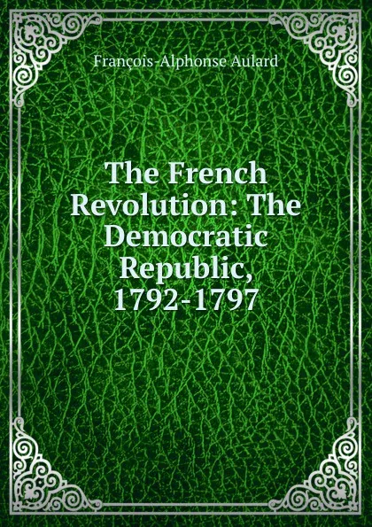 Обложка книги The French Revolution: The Democratic Republic, 1792-1797, François-Alphonse Aulard