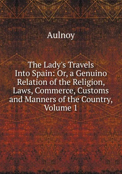 Обложка книги The Lady.s Travels Into Spain: Or, a Genuino Relation of the Religion, Laws, Commerce, Customs and Manners of the Country, Volume 1, Aulnoy