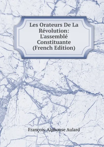 Обложка книги Les Orateurs De La Revolution: L.assemble Constituante (French Edition), François-Alphonse Aulard
