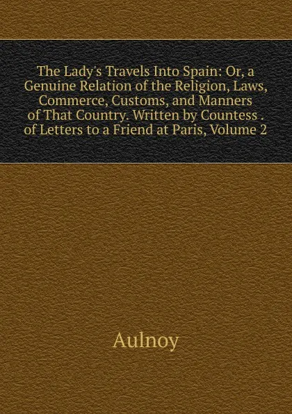 Обложка книги The Lady.s Travels Into Spain: Or, a Genuine Relation of the Religion, Laws, Commerce, Customs, and Manners of That Country. Written by Countess . of Letters to a Friend at Paris, Volume 2, Aulnoy
