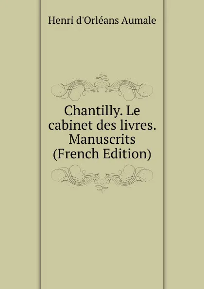 Обложка книги Chantilly. Le cabinet des livres. Manuscrits (French Edition), Henri d'Orléans Aumale