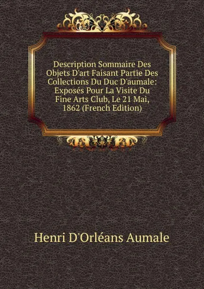 Обложка книги Description Sommaire Des Objets D.art Faisant Partie Des Collections Du Duc D.aumale: Exposes Pour La Visite Du Fine Arts Club, Le 21 Mai, 1862 (French Edition), Henri d'Orléans Aumale