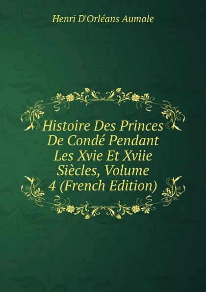 Обложка книги Histoire Des Princes De Conde Pendant Les Xvie Et Xviie Siecles, Volume 4 (French Edition), Henri d'Orléans Aumale