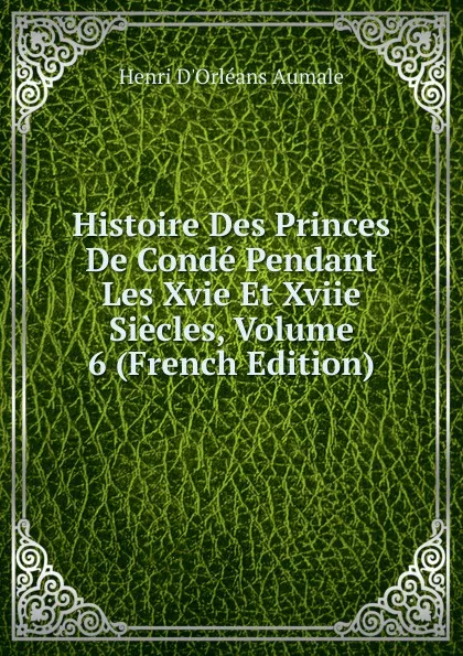 Обложка книги Histoire Des Princes De Conde Pendant Les Xvie Et Xviie Siecles, Volume 6 (French Edition), Henri d'Orléans Aumale