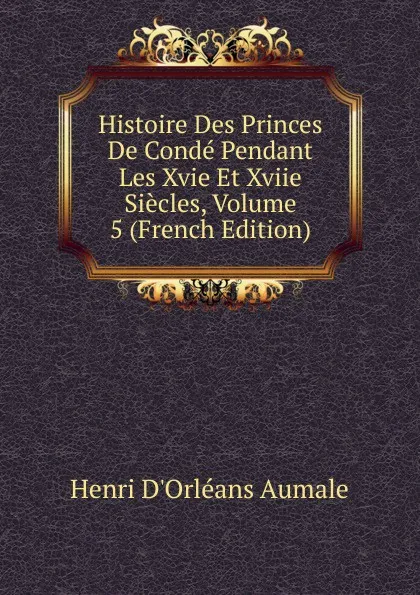 Обложка книги Histoire Des Princes De Conde Pendant Les Xvie Et Xviie Siecles, Volume 5 (French Edition), Henri d'Orléans Aumale