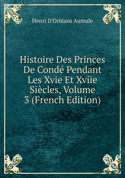 Обложка книги Histoire Des Princes De Conde Pendant Les Xvie Et Xviie Siecles, Volume 3 (French Edition), Henri d'Orléans Aumale