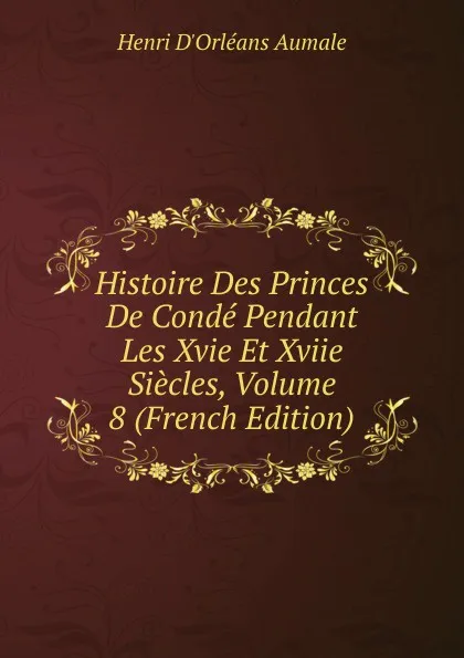 Обложка книги Histoire Des Princes De Conde Pendant Les Xvie Et Xviie Siecles, Volume 8 (French Edition), Henri d'Orléans Aumale