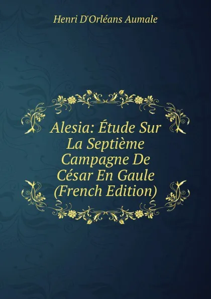 Обложка книги Alesia: Etude Sur La Septieme Campagne De Cesar En Gaule (French Edition), Henri d'Orléans Aumale