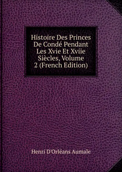 Обложка книги Histoire Des Princes De Conde Pendant Les Xvie Et Xviie Siecles, Volume 2 (French Edition), Henri d'Orléans Aumale