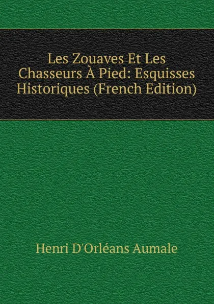 Обложка книги Les Zouaves Et Les Chasseurs A Pied: Esquisses Historiques (French Edition), Henri d'Orléans Aumale