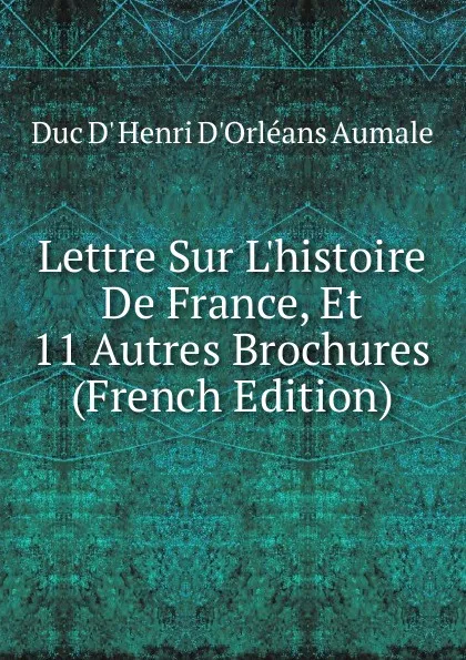 Обложка книги Lettre Sur L.histoire De France, Et 11 Autres Brochures (French Edition), Duc D' Henri D'Orléans Aumale