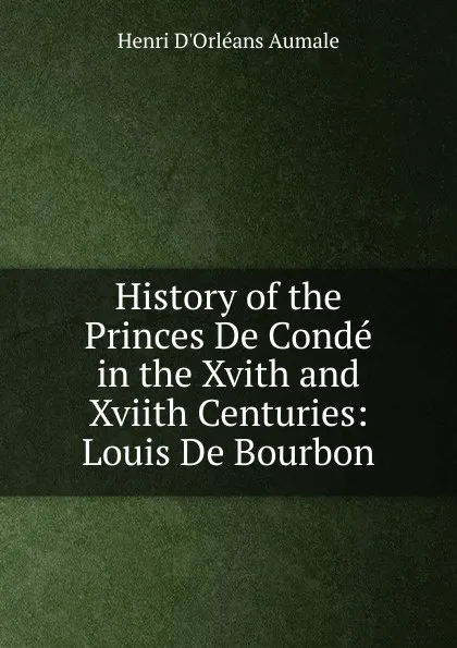 Обложка книги History of the Princes De Conde in the Xvith and Xviith Centuries: Louis De Bourbon, Henri d'Orléans Aumale