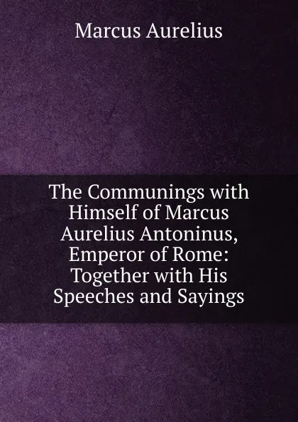 Обложка книги The Communings with Himself of Marcus Aurelius Antoninus, Emperor of Rome: Together with His Speeches and Sayings, Marcus Aurelius