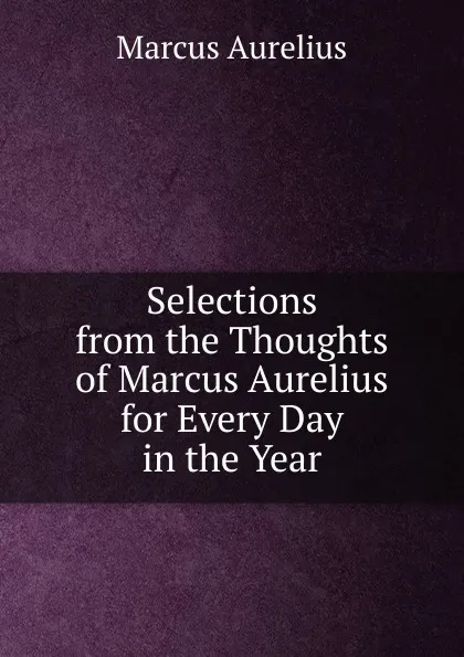 Обложка книги Selections from the Thoughts of Marcus Aurelius for Every Day in the Year, Marcus Aurelius