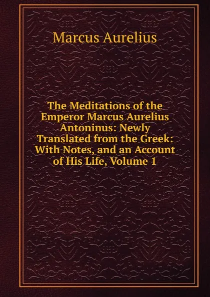 Обложка книги The Meditations of the Emperor Marcus Aurelius Antoninus: Newly Translated from the Greek: With Notes, and an Account of His Life, Volume 1, Marcus Aurelius