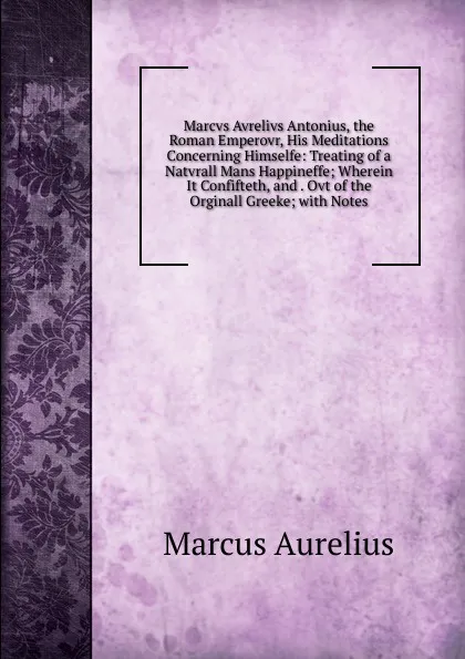 Обложка книги Marcvs Avrelivs Antonius, the Roman Emperovr, His Meditations Concerning Himselfe: Treating of a Natvrall Mans Happineffe; Wherein It Confifteth, and . Ovt of the Orginall Greeke; with Notes, Marcus Aurelius