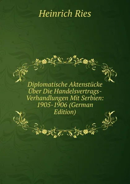 Обложка книги Diplomatische Aktenstucke Uber Die Handelsvertrags-Verhandlungen Mit Serbien: 1905-1906 (German Edition), Heinrich Ries