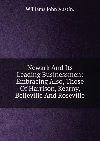 Обложка книги Newark And Its Leading Businessmen: Embracing Also, Those Of Harrison, Kearny, Belleville And Roseville., Williams John Austin.
