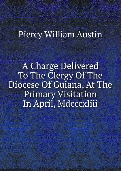 Обложка книги A Charge Delivered To The Clergy Of The Diocese Of Guiana, At The Primary Visitation In April, Mdcccxliii, Piercy William Austin