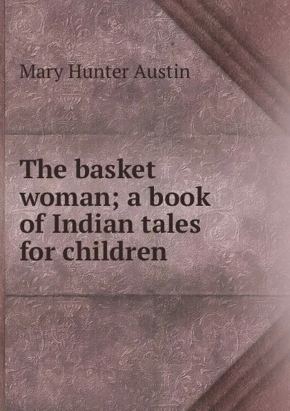 Обложка книги The basket woman; a book of Indian tales for children, Austin Mary Hunter