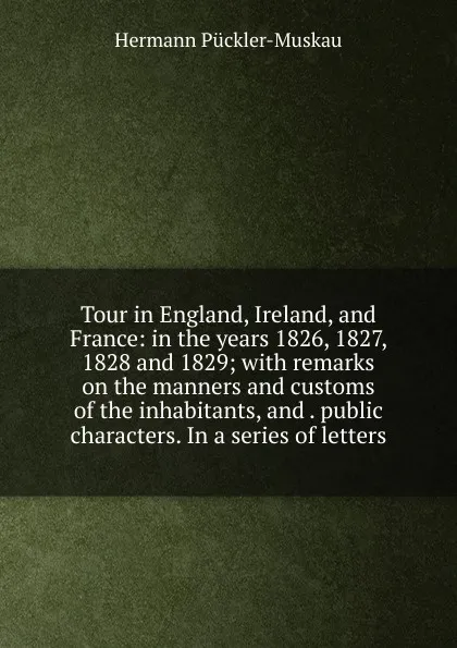 Обложка книги Tour in England, Ireland, and France: in the years 1826, 1827, 1828 and 1829; with remarks on the manners and customs of the inhabitants, and . public characters. In a series of letters, Hermann Pückler-Muskau