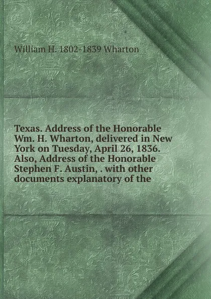 Обложка книги Texas. Address of the Honorable Wm. H. Wharton, delivered in New York on Tuesday, April 26, 1836. Also, Address of the Honorable Stephen F. Austin, . with other documents explanatory of the, William H. 1802-1839 Wharton