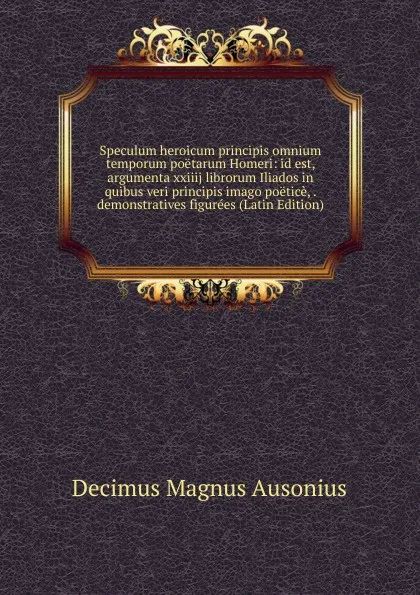 Обложка книги Speculum heroicum principis omnium temporum poetarum Homeri: id est, argumenta xxiiij librorum Iliados in quibus veri principis imago poetice, . demonstratives figurees (Latin Edition), Decimus Magnus Ausonius