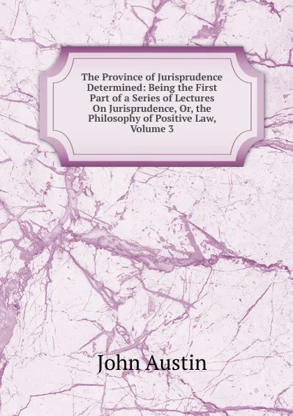 Обложка книги The Province of Jurisprudence Determined: Being the First Part of a Series of Lectures On Jurisprudence, Or, the Philosophy of Positive Law, Volume 3, John Austin