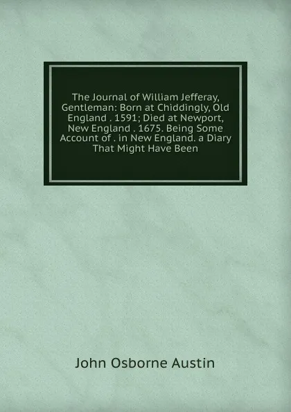 Обложка книги The Journal of William Jefferay, Gentleman: Born at Chiddingly, Old England . 1591; Died at Newport, New England . 1675. Being Some Account of . in New England. a Diary That Might Have Been, John Osborne Austin